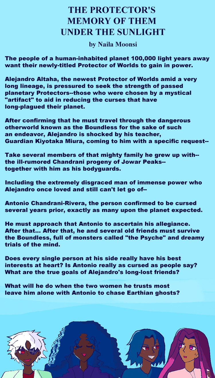 The Protector's memory of them under the sunlight. By Naila Moonsi. Summary: The people of a human-inhabited planet 100,000 light years away want their newly-titled Protector of Worlds to gain in power. Alejandro Altaha, the newest Protector of Worlds amid a very long lineage, is pressured to seek the strength of passed planetary Protectors--those who were chosen by a mystical 'artifact' to aid in reducing the curses that have long-plagued their planet. After confirming that he must travel through the dangerous otherworld known as the Boundless for the sake of such an endeavor, Alejandro is shocked by his teacher, Guardian Kiyotaka Miura, coming to him with a specific request-- Take several members of that mighty family he grew up with--the ill-rumored Chandrani progeny of Jowar Peaks--together with him as his bodyguards. Including the extremely disgraced man of immense power who Alejandro once loved and still can't let go of-- Antonio Chandrani-Rivera, the person confirmed to be cursed several years prior, exactly as many upon the planet expected. He must approach that Antonio to ascertain his allegiance. After that… After that, he and several old friends must survive the Boundless, full of monsters called 'the Psyche' and dreamy trials of the mind. Does every single person at his side really have his best interests at heart? Is Antonio really as cursed as people say? What are the true goals of Alejandro's long-lost friends? What will he do when the two women he trusts most leave him alone with Antonio to chase Earthian ghosts? Illustration: Layla has a red eye, eyepatch, and an odd smile going, is dark brown with wavy white-silver anime hair. She wears a light green suit with green shadow, and a red shirt. Alia has falling anime ocean blue curls, with a noticeable aqua highlight. She's smiling to herself and wears a blue-violet coat. Antonio has red eyes, a grin, has lighter ocean blue hair that falls like ocean waves, and has grabbed onto Alejandro, who looks a little shy, has long violet hair, dark pink dyed locks in front of him, and he's wearing a pink shirt, as is looking back at Antonio. They both have slight blushes.